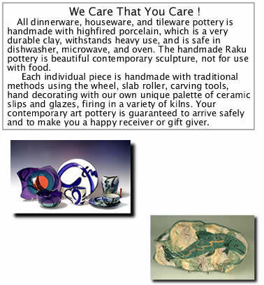 All dinnerware, houseware, and tileware pottery is handmade with highfired porcelain, whis is a very durable clay, withstands heavy use, and is safe in dishwasher, microwave, and oven. The handmade Raku pottery is beautiful contemporary sculpture, not for